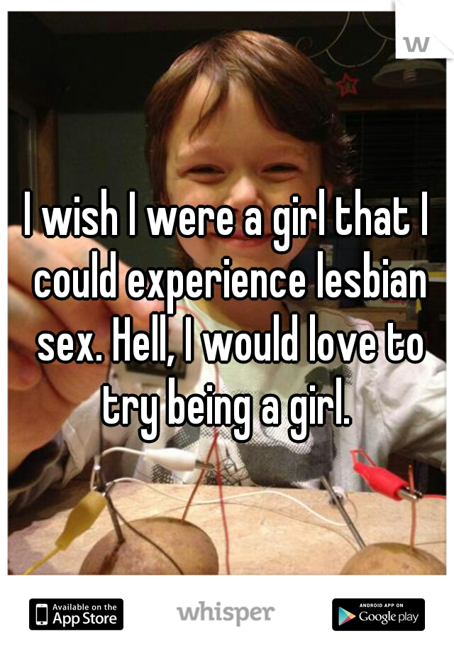 I wish I were a girl that I could experience lesbian sex. Hell, I would love to try being a girl. 