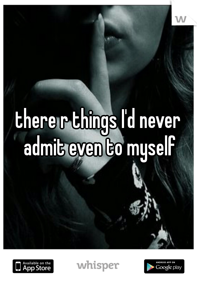 there r things I'd never admit even to myself