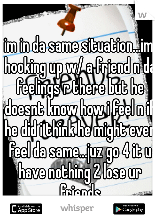 im in da same situation...im hooking up w/ a friend n da feelings r there but he doesnt know how i feel n if he did i think he might even feel da same...juz go 4 it u have nothing 2 lose ur friends
