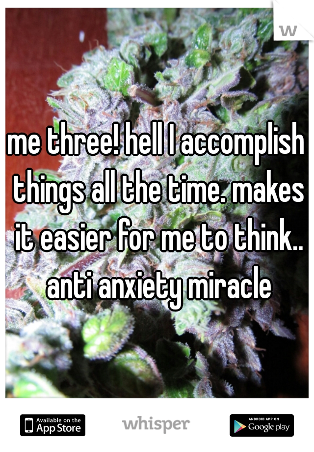 me three! hell I accomplish things all the time. makes it easier for me to think.. anti anxiety miracle