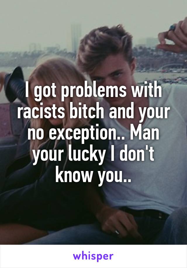 I got problems with racists bitch and your no exception.. Man your lucky I don't know you..