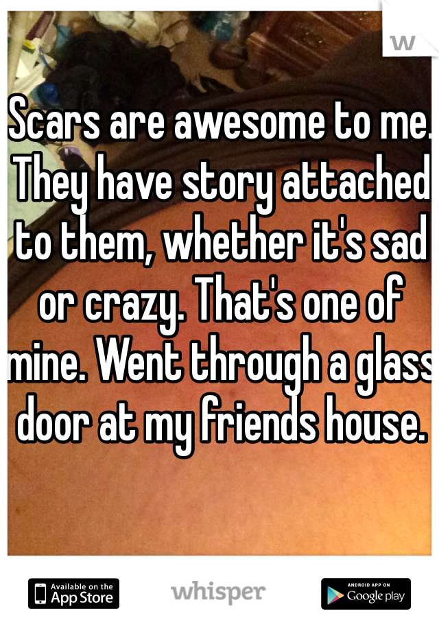 Scars are awesome to me. They have story attached to them, whether it's sad or crazy. That's one of mine. Went through a glass door at my friends house. 