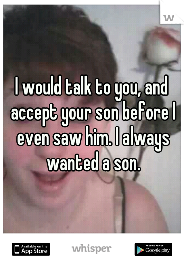 I would talk to you, and accept your son before I even saw him. I always wanted a son.