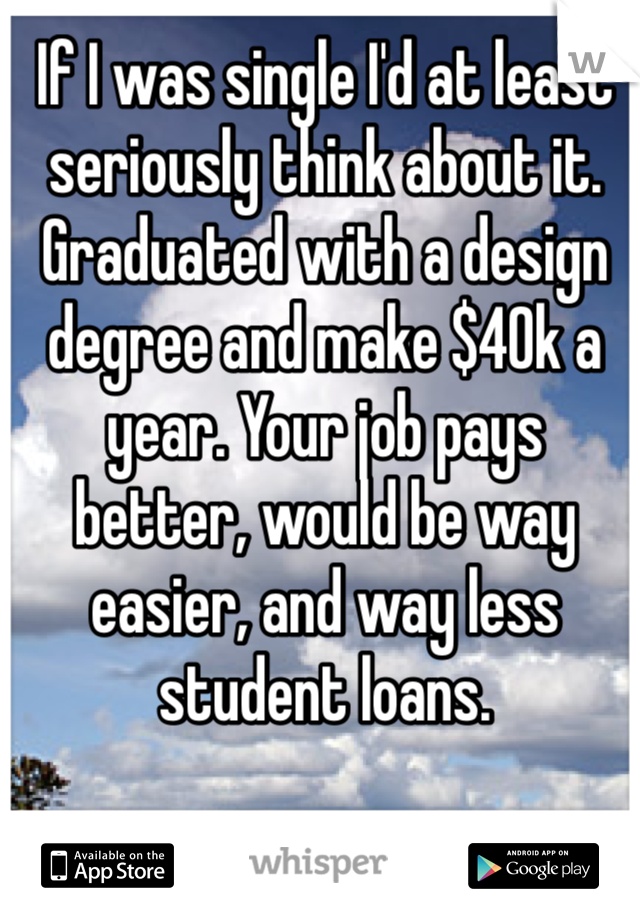 If I was single I'd at least seriously think about it. Graduated with a design degree and make $40k a year. Your job pays better, would be way easier, and way less student loans. 