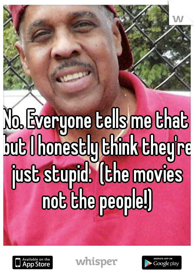 No. Everyone tells me that but I honestly think they're just stupid.  (the movies not the people!)
