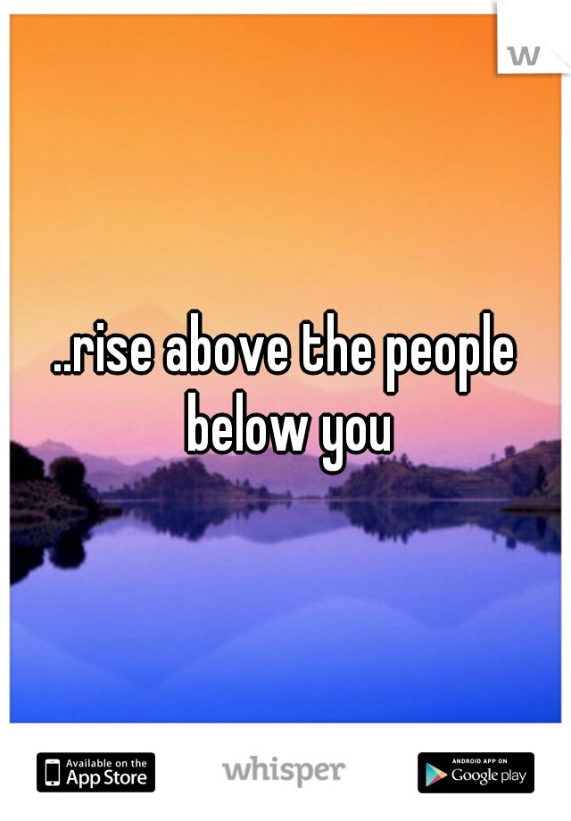 ..rise above the people below you