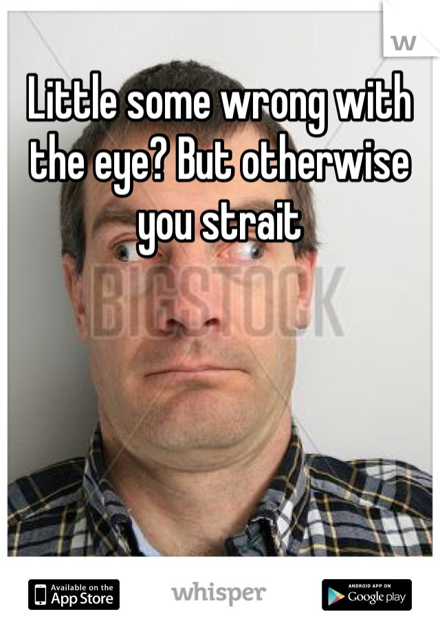 Little some wrong with the eye? But otherwise you strait