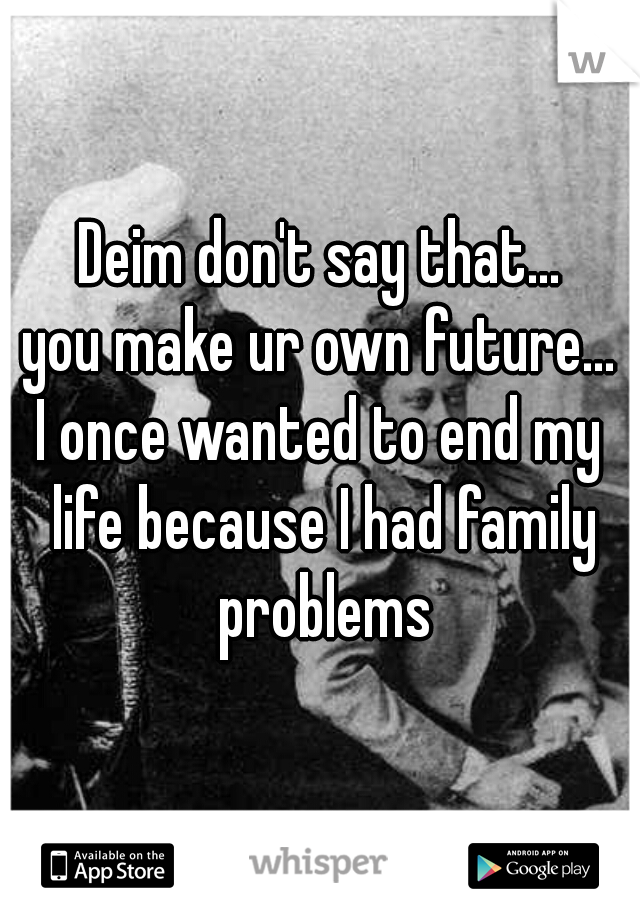 Deim don't say that...
you make ur own future...
I once wanted to end my life because I had family problems