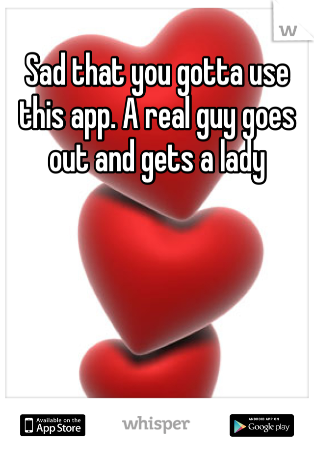 Sad that you gotta use this app. A real guy goes out and gets a lady