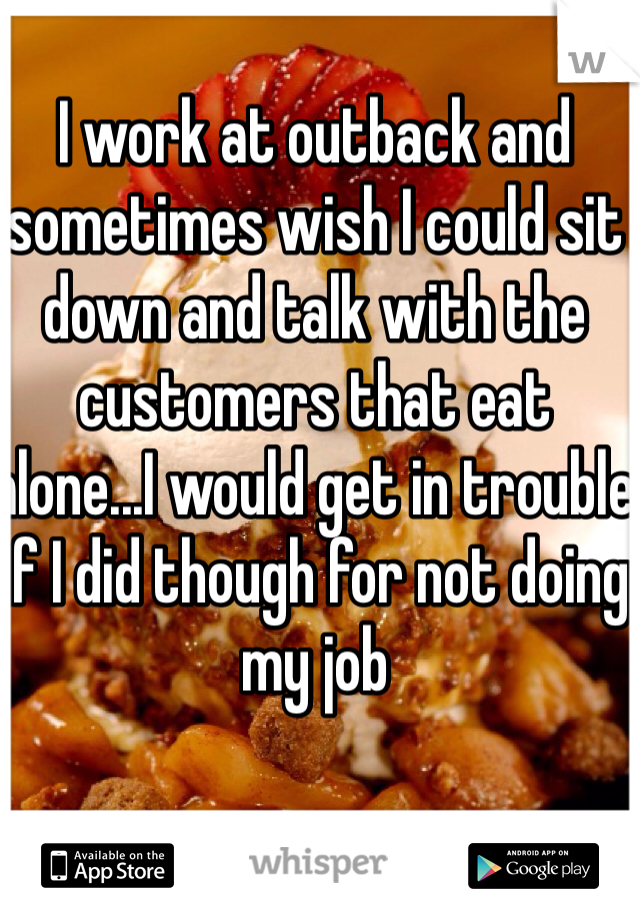I work at outback and sometimes wish I could sit down and talk with the customers that eat alone...I would get in trouble if I did though for not doing my job
