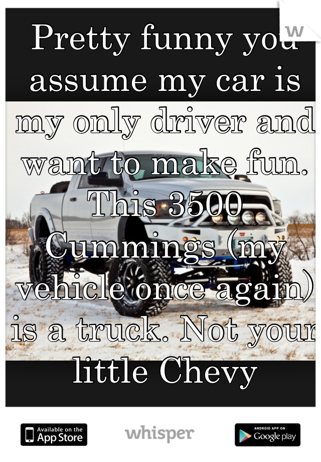 Pretty funny you assume my car is my only driver and want to make fun. This 3500 Cummings (my vehicle once again) is a truck. Not your little Chevy 