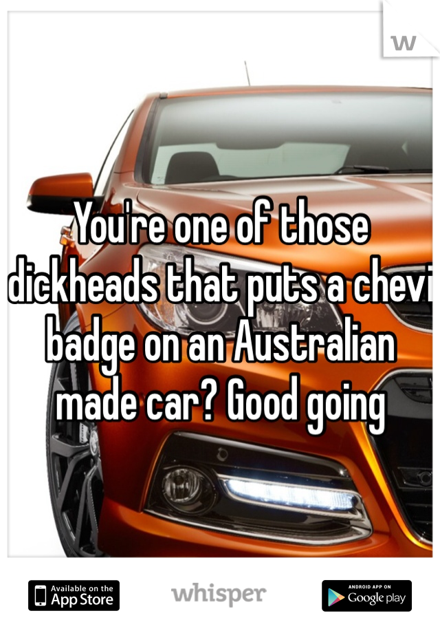 You're one of those dickheads that puts a chevi badge on an Australian made car? Good going 