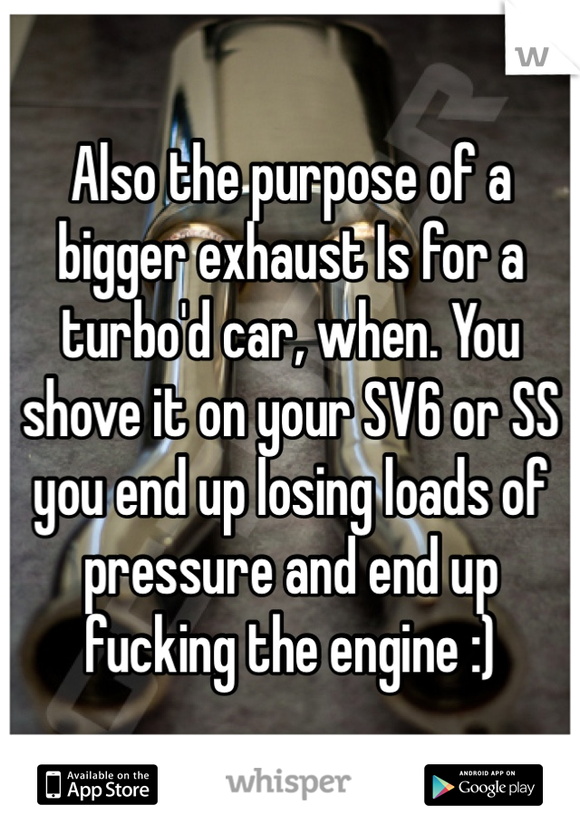 Also the purpose of a bigger exhaust Is for a turbo'd car, when. You shove it on your SV6 or SS you end up losing loads of pressure and end up fucking the engine :) 