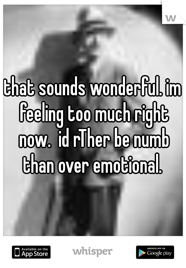 that sounds wonderful. im feeling too much right now.  id rTher be numb than over emotional. 