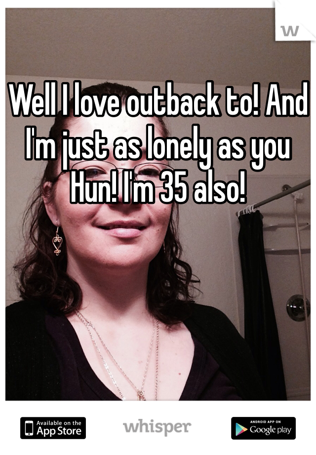 Well I love outback to! And I'm just as lonely as you Hun! I'm 35 also!