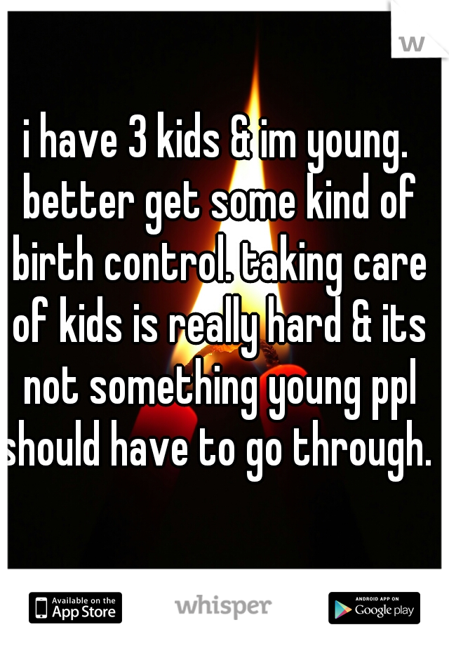 i have 3 kids & im young. better get some kind of birth control. taking care of kids is really hard & its not something young ppl should have to go through. 