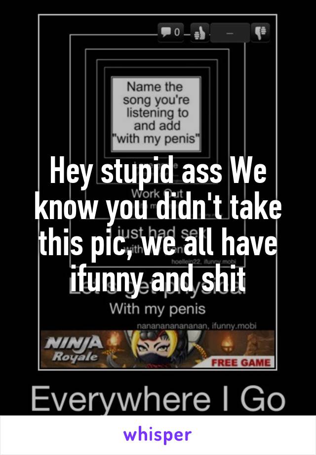 Hey stupid ass We know you didn't take this pic, we all have ifunny and shit