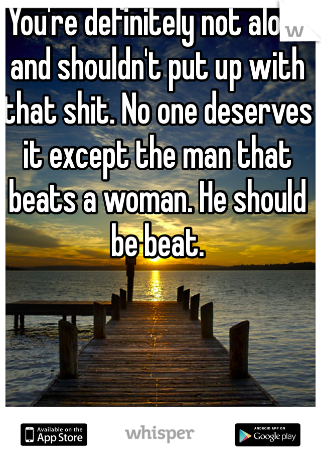 You're definitely not alone and shouldn't put up with that shit. No one deserves it except the man that beats a woman. He should be beat. 