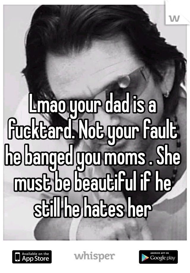 Lmao your dad is a fucktard. Not your fault he banged you moms . She must be beautiful if he still he hates her 