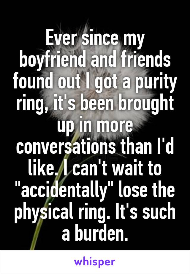 Ever since my boyfriend and friends found out I got a purity ring, it's been brought up in more conversations than I'd like. I can't wait to "accidentally" lose the physical ring. It's such a burden.