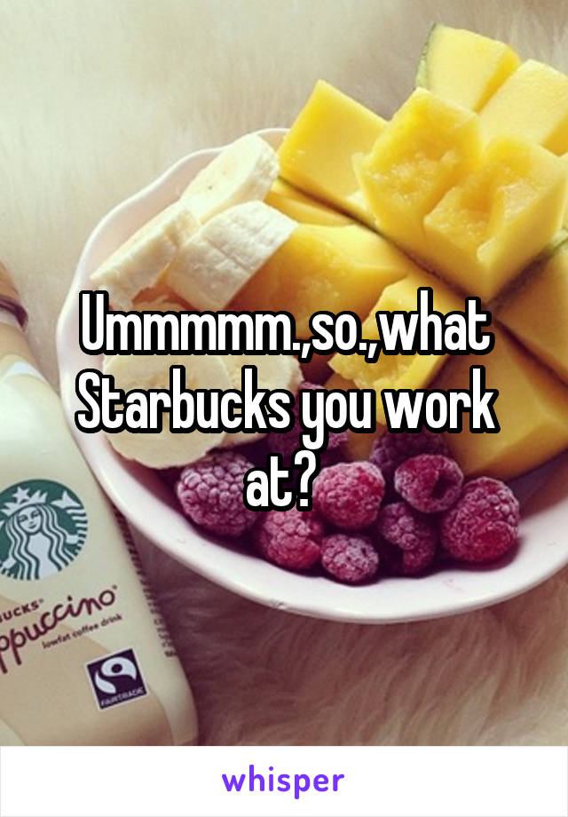 Ummmmm.,so.,what Starbucks you work at? 