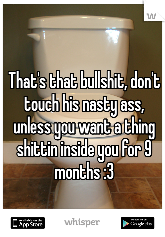 That's that bullshit, don't touch his nasty ass, unless you want a thing shittin inside you for 9 months :3