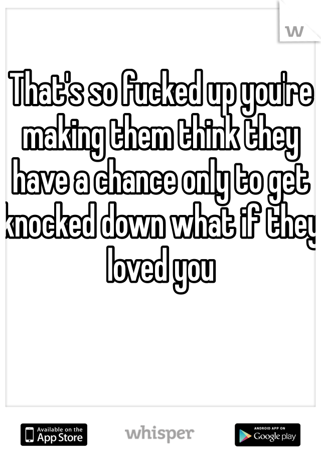 That's so fucked up you're making them think they have a chance only to get knocked down what if they loved you