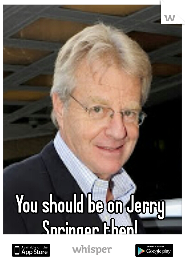 You should be on Jerry Springer then! 