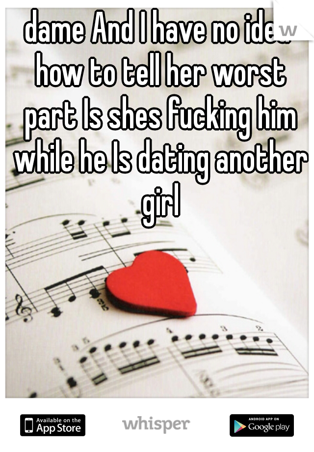 dame And I have no idea how to tell her worst part Is shes fucking him while he Is dating another girl