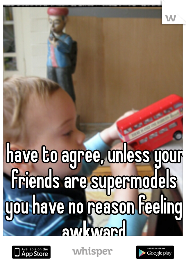 I have to agree, unless your friends are supermodels you have no reason feeling awkward