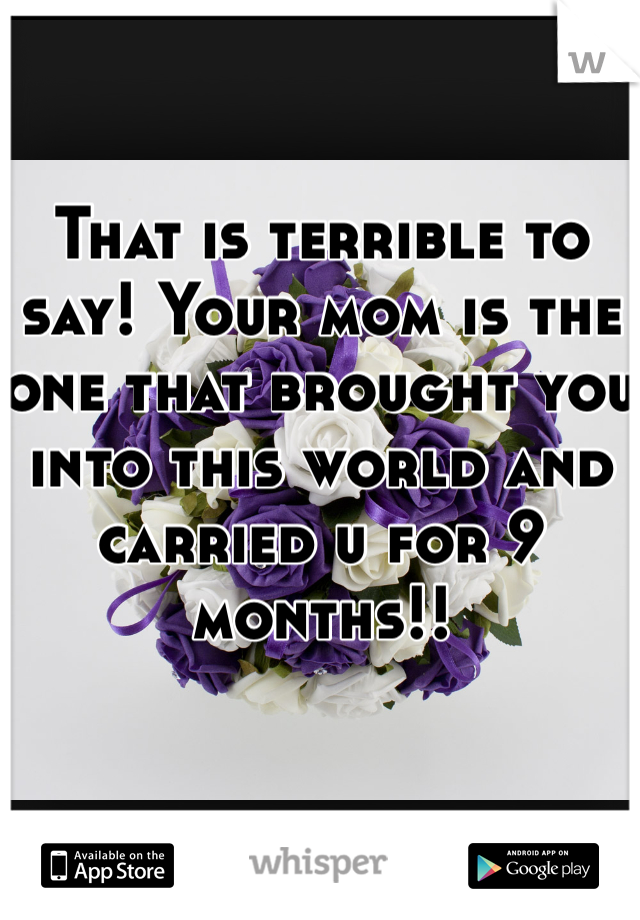 That is terrible to say! Your mom is the one that brought you into this world and carried u for 9 months!!