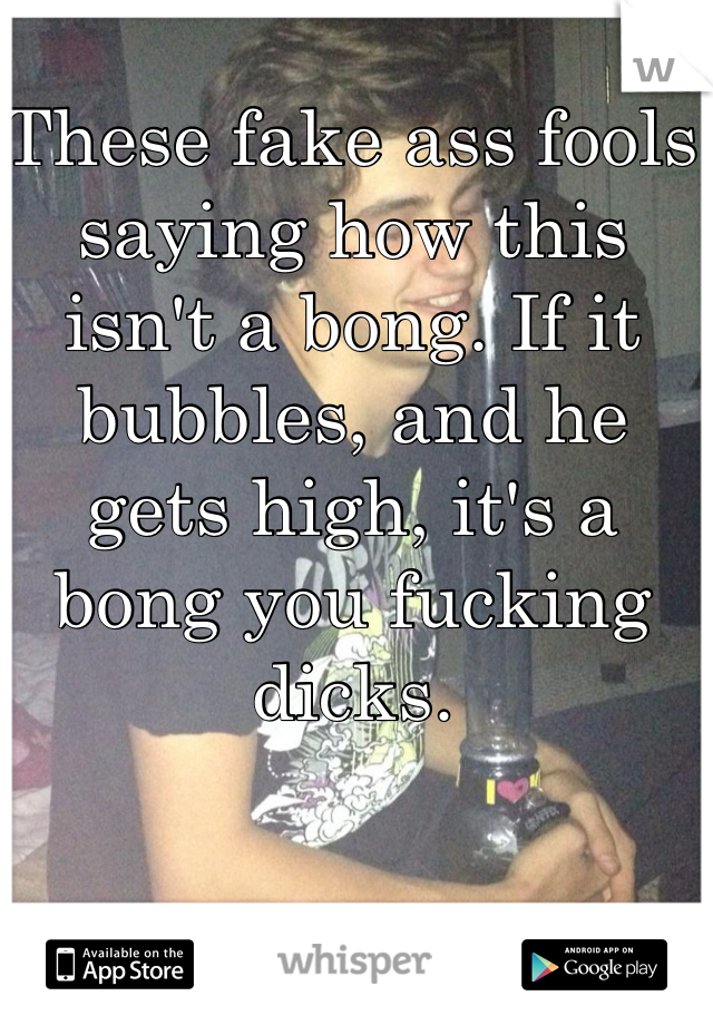 These fake ass fools saying how this isn't a bong. If it bubbles, and he gets high, it's a bong you fucking dicks.