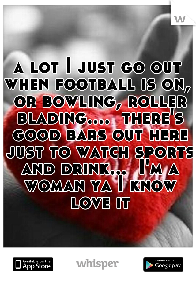 a lot I just go out when football is on,  or bowling, roller blading....  there's good bars out here just to watch sports and drink...  I'm a woman ya I know love it