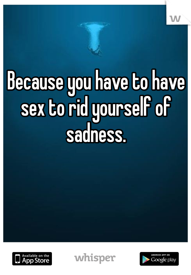 Because you have to have sex to rid yourself of sadness.