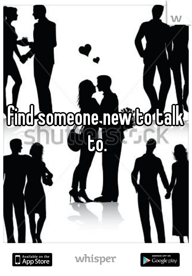 find someone new to talk to.