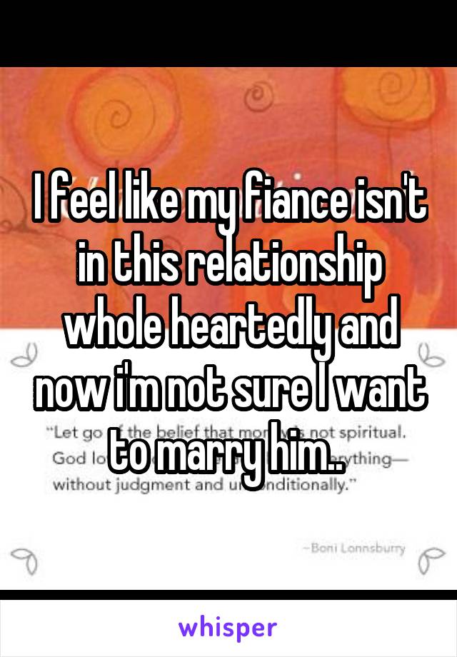 I feel like my fiance isn't in this relationship whole heartedly and now i'm not sure I want to marry him.. 