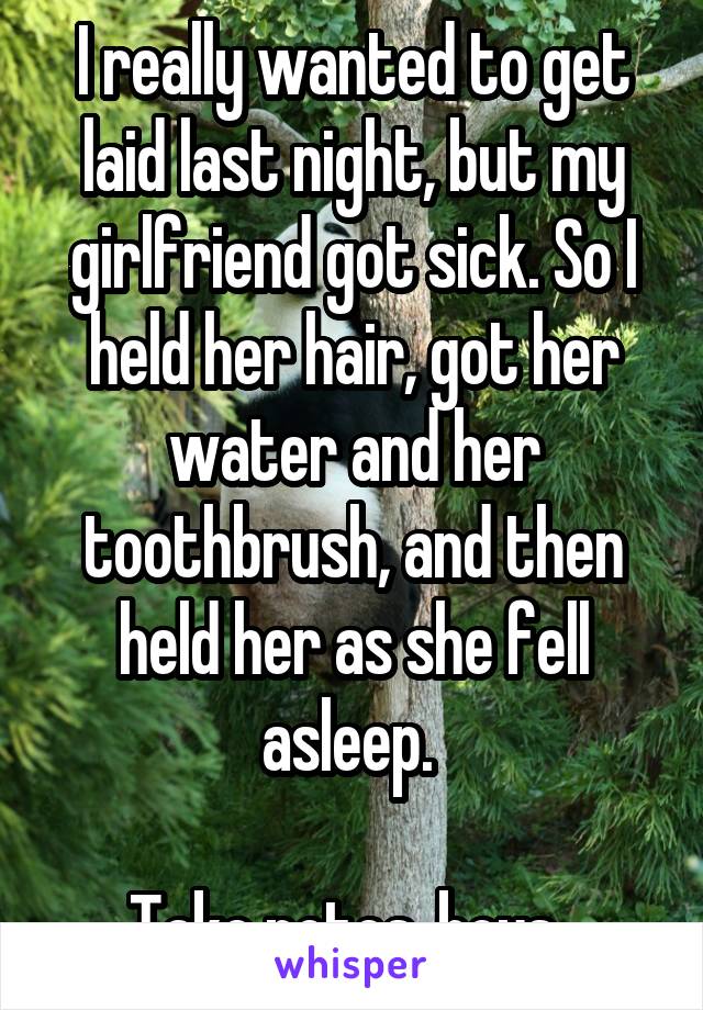 I really wanted to get laid last night, but my girlfriend got sick. So I held her hair, got her water and her toothbrush, and then held her as she fell asleep. 

Take notes, boys. 