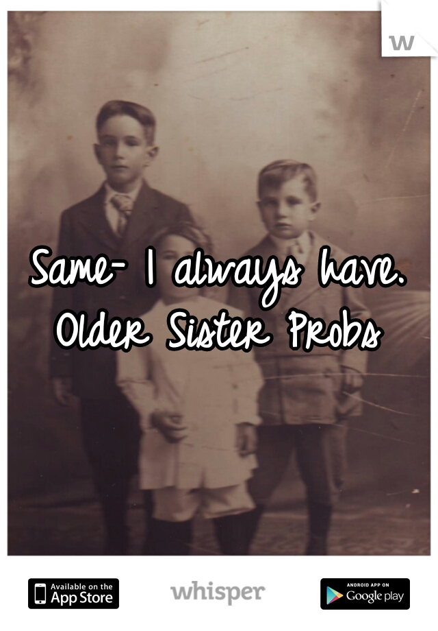 Same- I always have.

Older Sister Probs