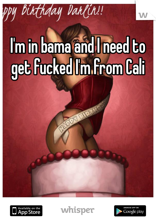 I'm in bama and I need to get fucked I'm from Cali 