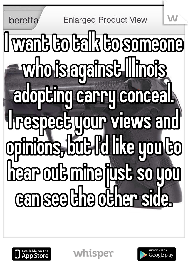 I want to talk to someone who is against Illinois adopting carry conceal. 
I respect your views and opinions, but I'd like you to hear out mine just so you can see the other side. 