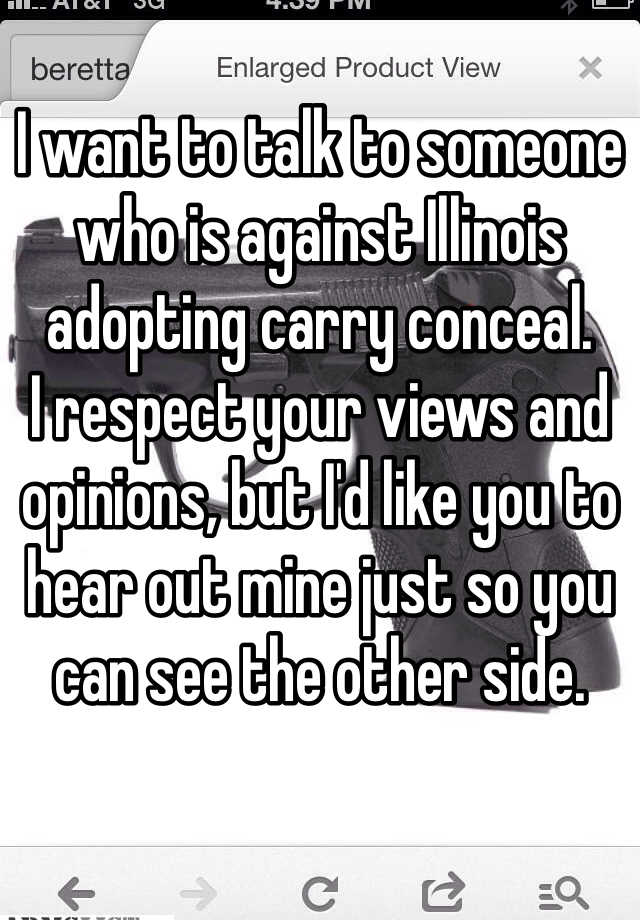 I want to talk to someone who is against Illinois adopting carry conceal. 
I respect your views and opinions, but I'd like you to hear out mine just so you can see the other side. 