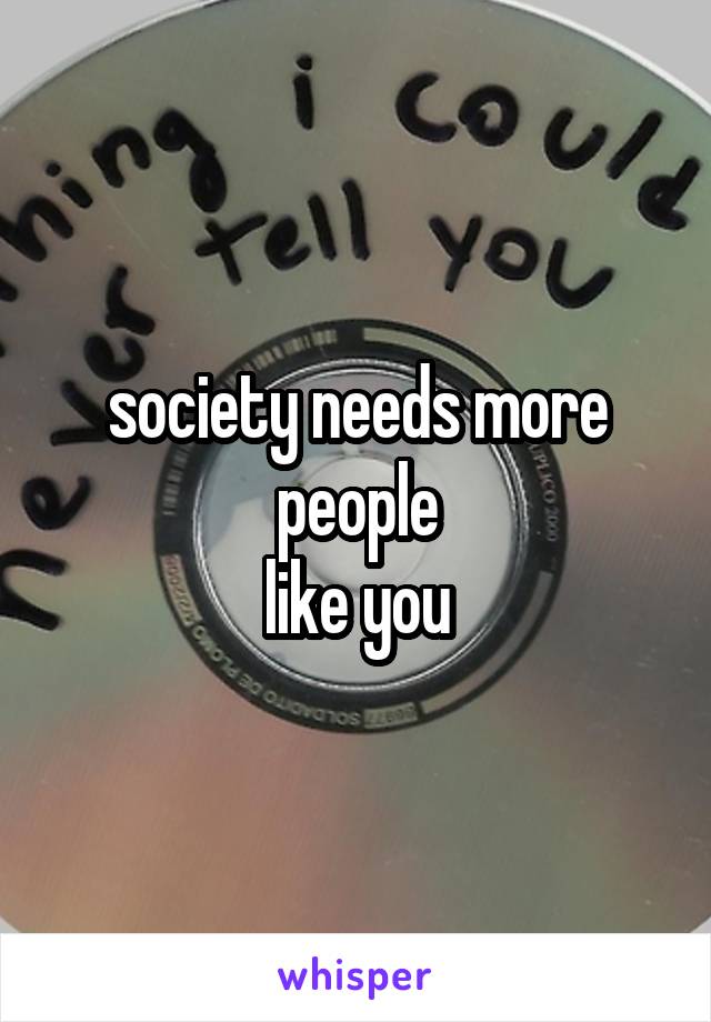 society needs more people
like you