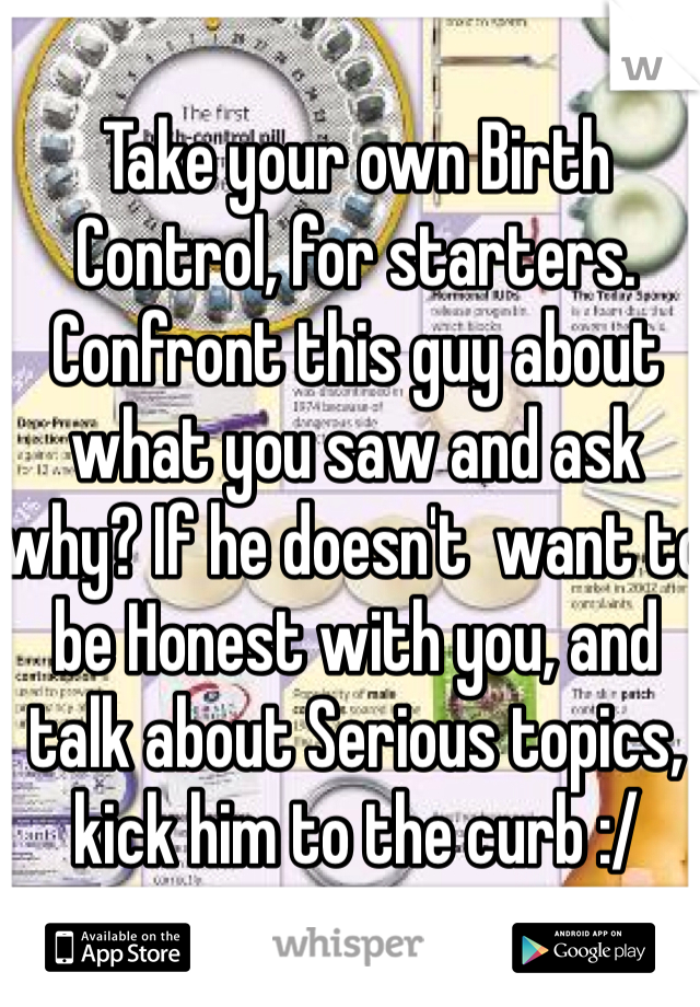 Take your own Birth Control, for starters.
Confront this guy about what you saw and ask why? If he doesn't  want to be Honest with you, and talk about Serious topics, kick him to the curb :/