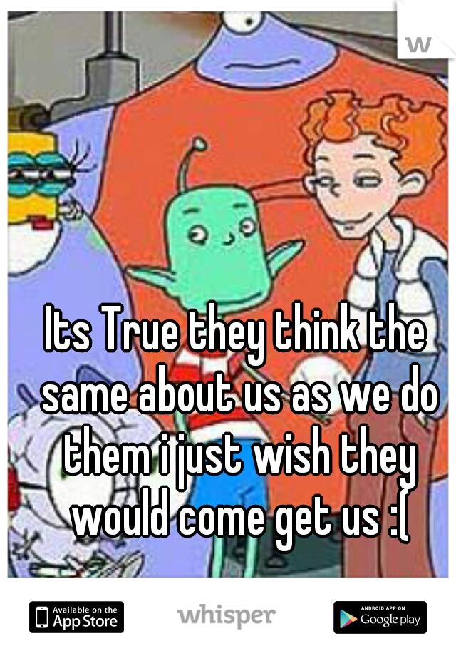 Its True they think the same about us as we do them i just wish they would come get us :(
