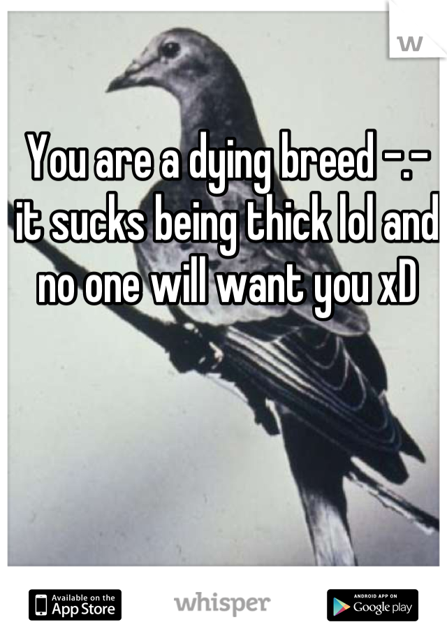 You are a dying breed -.- it sucks being thick lol and no one will want you xD