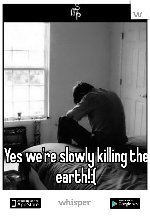 Yes we're slowly killing the earth!:(
