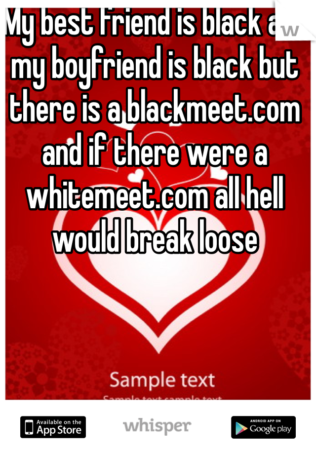 My best friend is black and my boyfriend is black but there is a blackmeet.com and if there were a whitemeet.com all hell would break loose