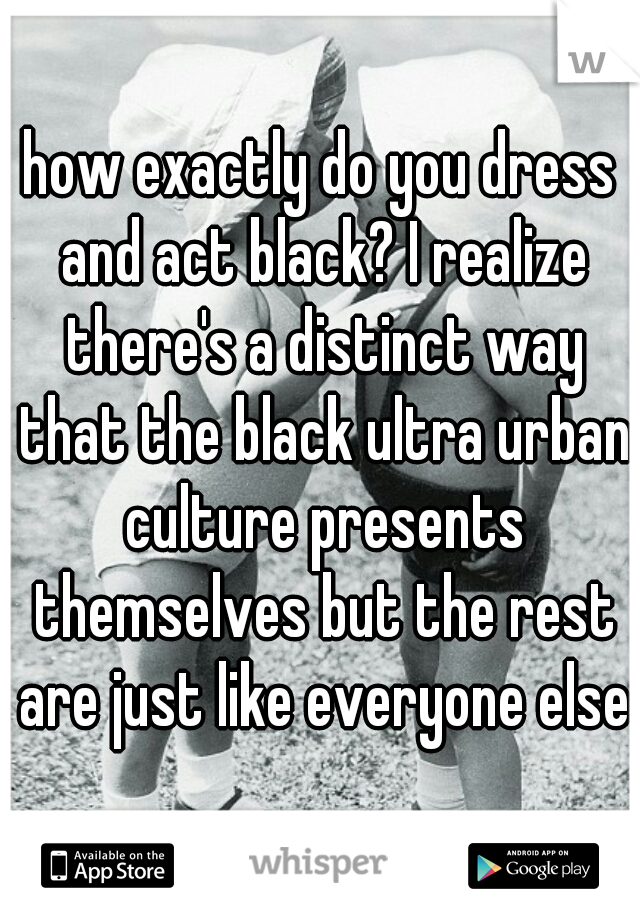 how exactly do you dress and act black? I realize there's a distinct way that the black ultra urban culture presents themselves but the rest are just like everyone else