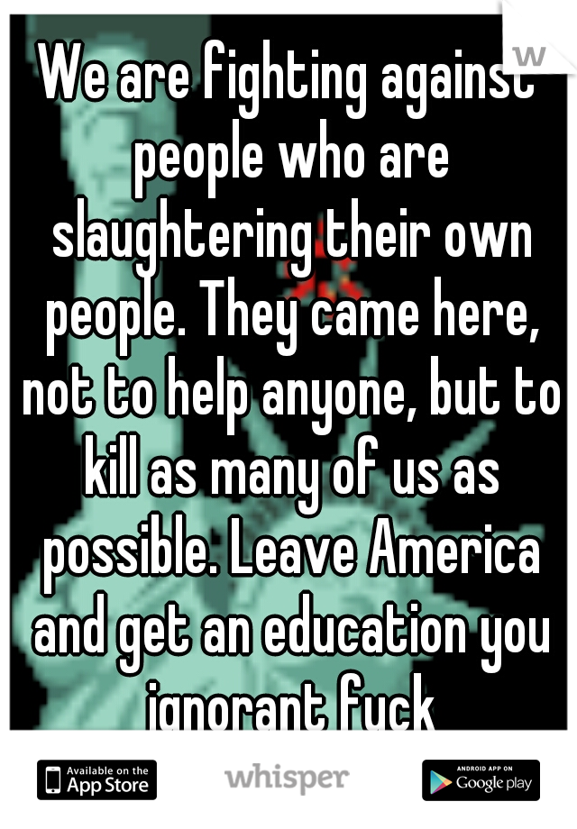 We are fighting against people who are slaughtering their own people. They came here, not to help anyone, but to kill as many of us as possible. Leave America and get an education you ignorant fuck