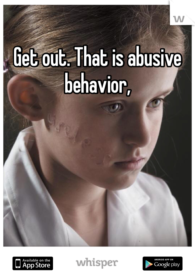 Get out. That is abusive behavior,